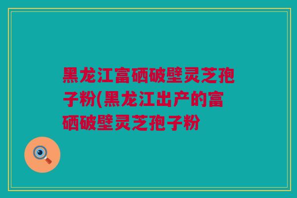 黑龙江富硒破壁灵芝孢子粉(黑龙江出产的富硒破壁灵芝孢子粉