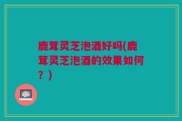 鹿茸灵芝泡酒好吗(鹿茸灵芝泡酒的效果如何？)