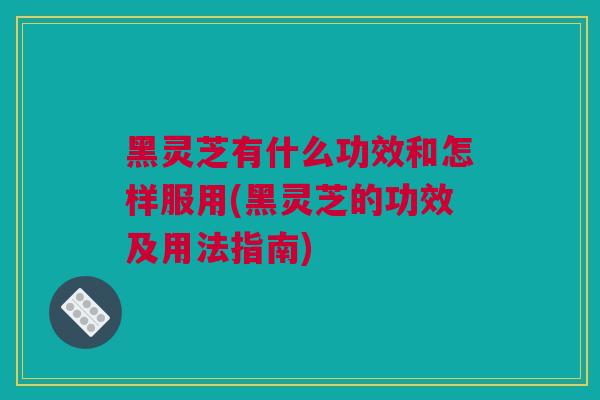 黑灵芝有什么功效和怎样服用(黑灵芝的功效及用法指南)