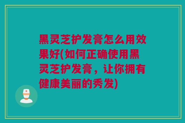 黑灵芝护发膏怎么用效果好(如何正确使用黑灵芝护发膏，让你拥有健康美丽的秀发)
