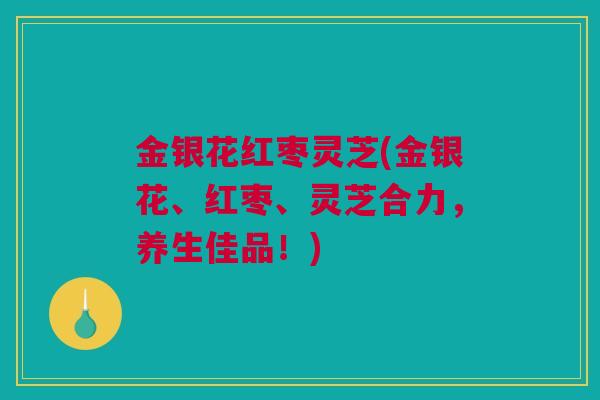 金银花红枣灵芝(金银花、红枣、灵芝合力，养生佳品！)
