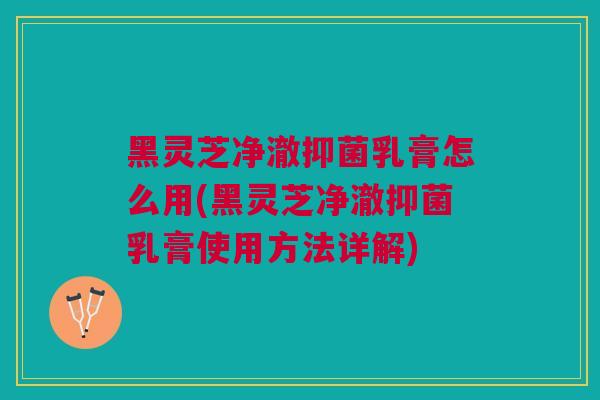 黑灵芝净澈抑菌乳膏怎么用(黑灵芝净澈抑菌乳膏使用方法详解)
