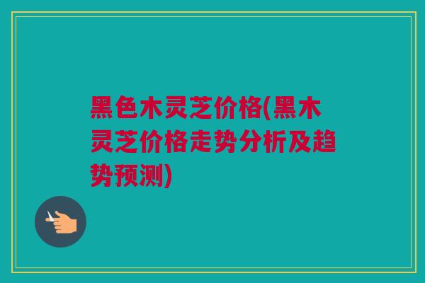 黑色木灵芝价格(黑木灵芝价格走势分析及趋势预测)