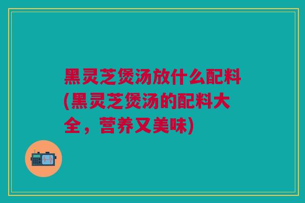 黑灵芝煲汤放什么配料(黑灵芝煲汤的配料大全，营养又美味)