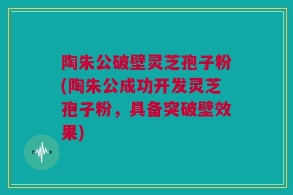 陶朱公破壁灵芝孢子粉(陶朱公成功开发灵芝孢子粉，具备突破壁效果)