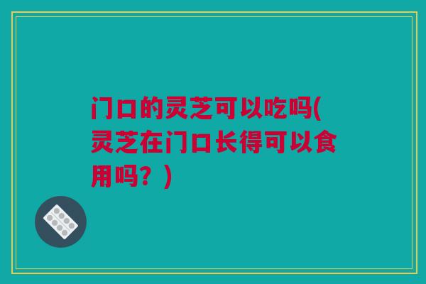 门口的灵芝可以吃吗(灵芝在门口长得可以食用吗？)