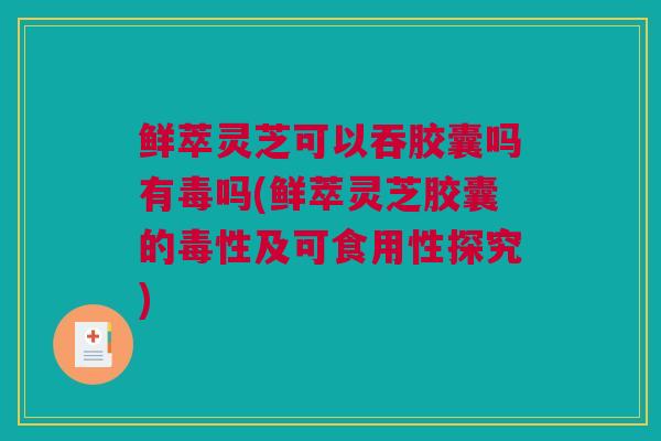 鲜萃灵芝可以吞胶囊吗有毒吗(鲜萃灵芝胶囊的毒性及可食用性探究)