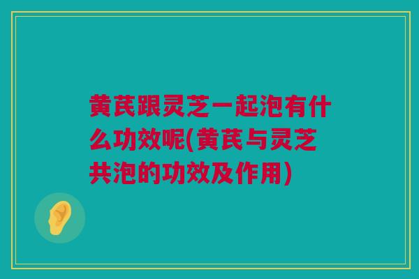 黄芪跟灵芝一起泡有什么功效呢(黄芪与灵芝共泡的功效及作用)