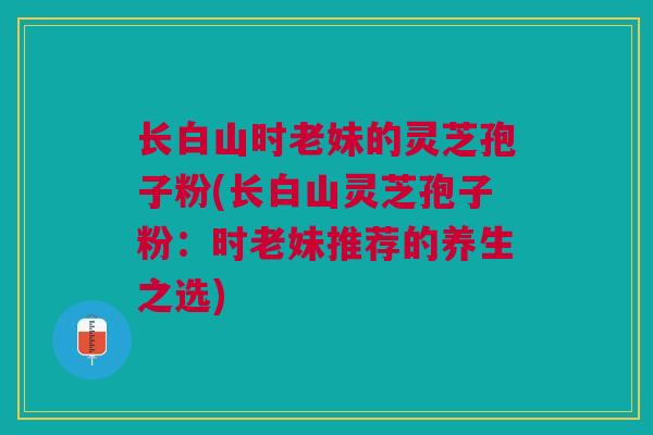 长白山时老妹的灵芝孢子粉(长白山灵芝孢子粉：时老妹推荐的养生之选)
