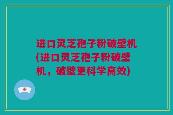 进口灵芝孢子粉破壁机(进口灵芝孢子粉破壁机，破壁更科学高效)
