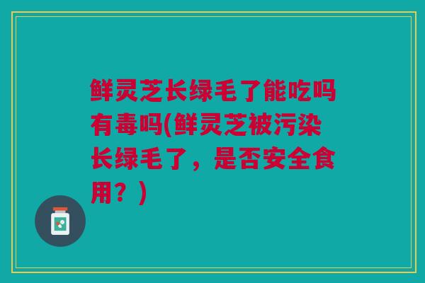 鲜灵芝长绿毛了能吃吗有毒吗(鲜灵芝被污染长绿毛了，是否安全食用？)