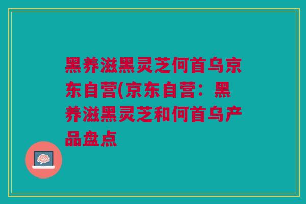 黑养滋黑灵芝何首乌京东自营(京东自营：黑养滋黑灵芝和何首乌产品盘点