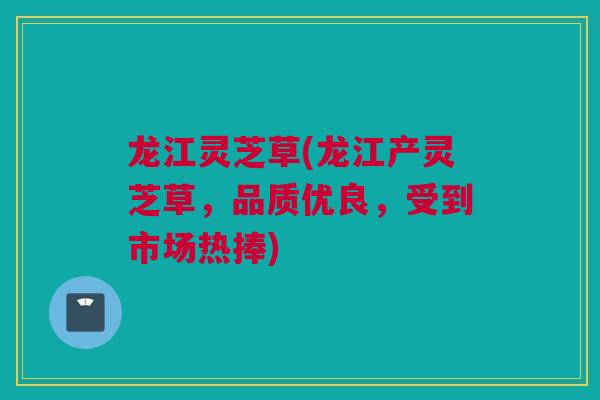 龙江灵芝草(龙江产灵芝草，品质优良，受到市场热捧)