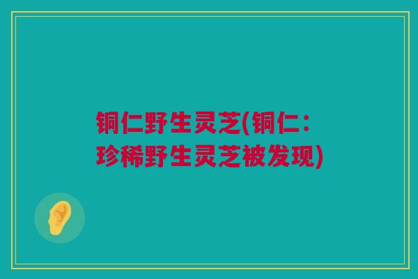 铜仁野生灵芝(铜仁：珍稀野生灵芝被发现)