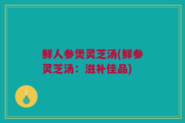 鲜人参煲灵芝汤(鲜参灵芝汤：滋补佳品)