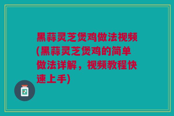 黑蒜灵芝煲鸡做法视频(黑蒜灵芝煲鸡的简单做法详解，视频教程快速上手)