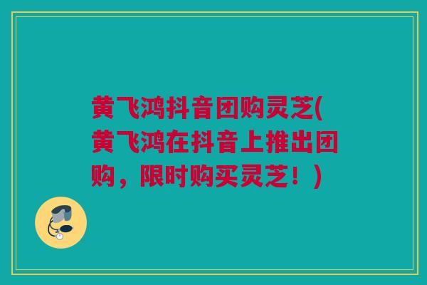 黄飞鸿抖音团购灵芝(黄飞鸿在抖音上推出团购，限时购买灵芝！)