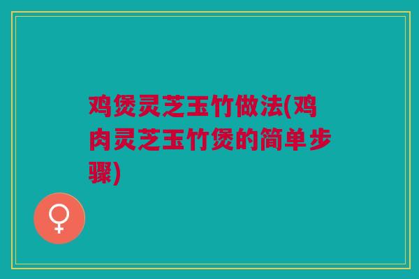 鸡煲灵芝玉竹做法(鸡肉灵芝玉竹煲的简单步骤)