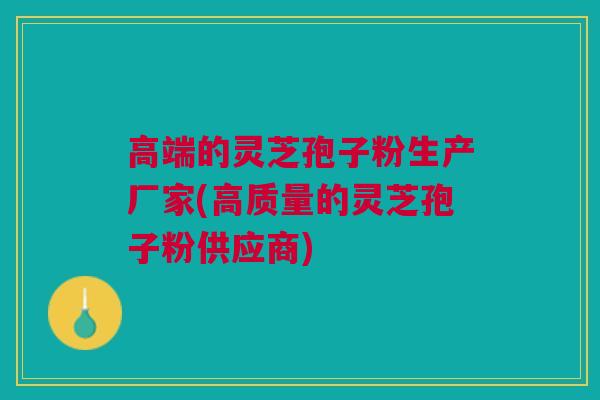 高端的灵芝孢子粉生产厂家(高质量的灵芝孢子粉供应商)
