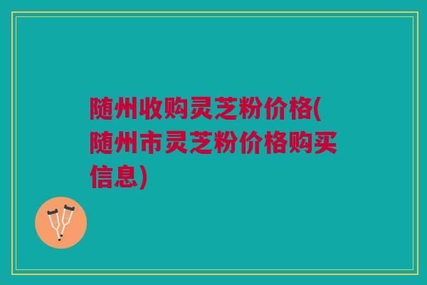 随州收购灵芝粉价格(随州市灵芝粉价格购买信息)