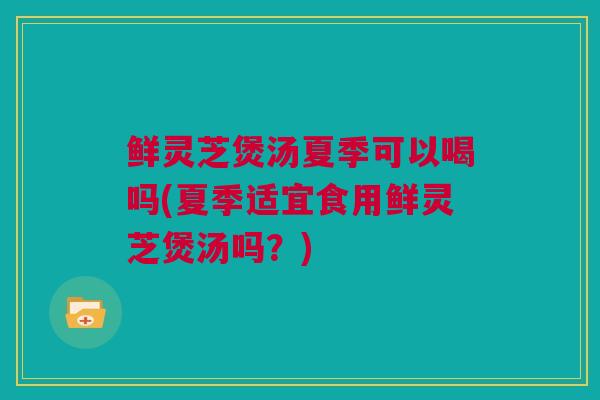 鲜灵芝煲汤夏季可以喝吗(夏季适宜食用鲜灵芝煲汤吗？)