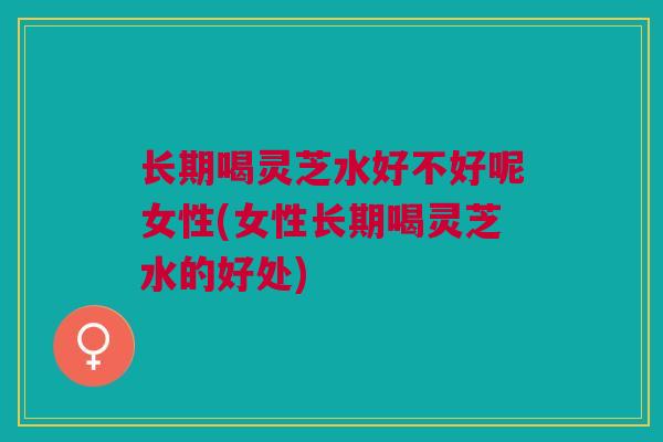 长期喝灵芝水好不好呢女性(女性长期喝灵芝水的好处)