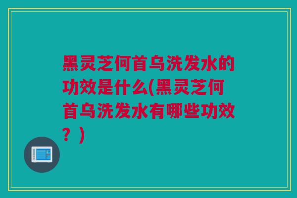 黑灵芝何首乌洗发水的功效是什么(黑灵芝何首乌洗发水有哪些功效？)
