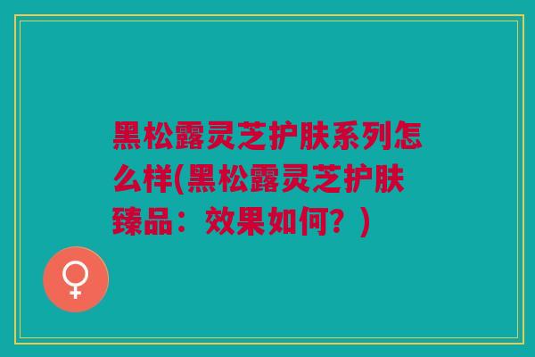 黑松露灵芝护肤系列怎么样(黑松露灵芝护肤臻品：效果如何？)