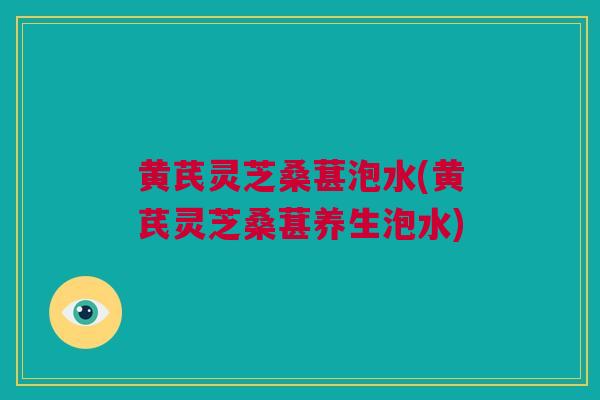黄芪灵芝桑葚泡水(黄芪灵芝桑葚养生泡水)