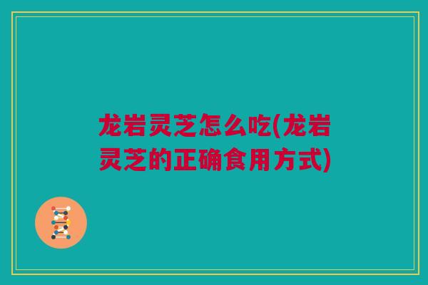 龙岩灵芝怎么吃(龙岩灵芝的正确食用方式)