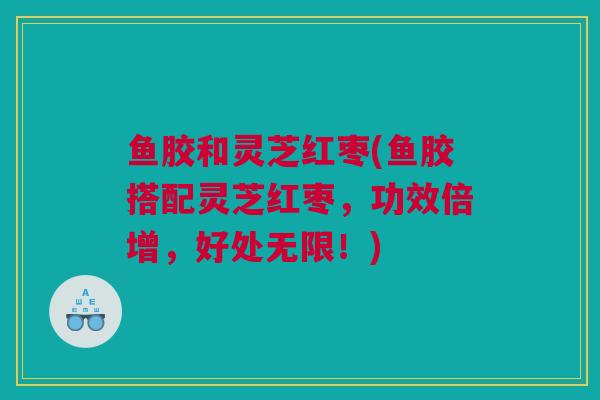 鱼胶和灵芝红枣(鱼胶搭配灵芝红枣，功效倍增，好处无限！)