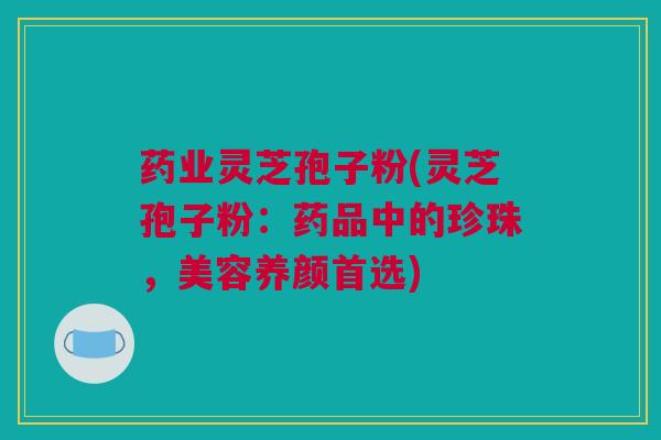 药业灵芝孢子粉(灵芝孢子粉：药品中的珍珠，美容养颜首选)