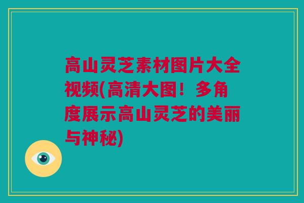 高山灵芝素材图片大全视频(高清大图！多角度展示高山灵芝的美丽与神秘)