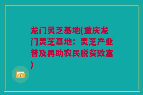 龙门灵芝基地(重庆龙门灵芝基地：灵芝产业普及再助农民脱贫致富)