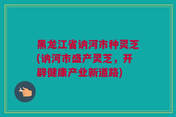 黑龙江省讷河市种灵芝(讷河市盛产灵芝，开辟健康产业新道路)