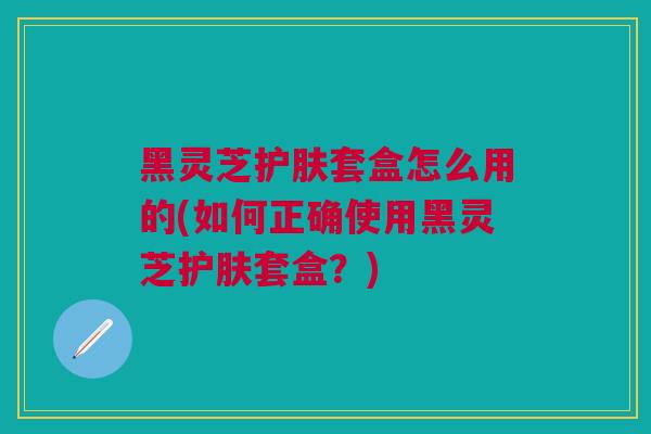 黑灵芝护肤套盒怎么用的(如何正确使用黑灵芝护肤套盒？)