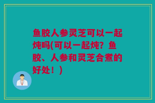 鱼胶人参灵芝可以一起炖吗(可以一起炖?鱼胶、人参和灵芝合煮的好处!) 鱼胶人参灵芝可以一起炖吗(可以一起炖?鱼胶、人参和灵芝合煮的好处!)