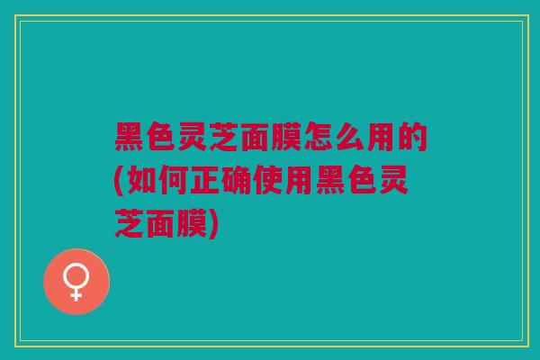 黑色灵芝面膜怎么用的(如何正确使用黑色灵芝面膜)