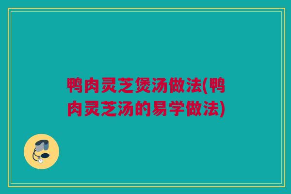 鸭肉灵芝煲汤做法(鸭肉灵芝汤的易学做法)