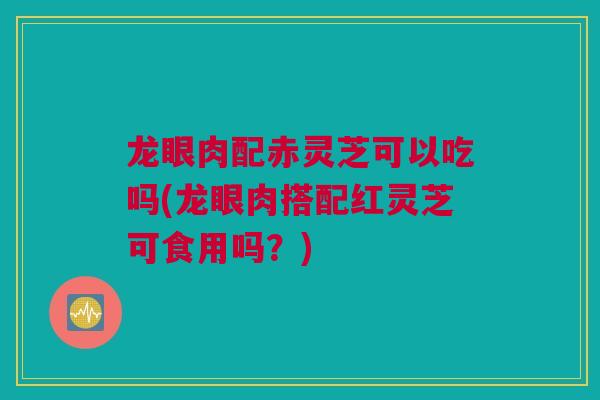 龙眼肉配赤灵芝可以吃吗(龙眼肉搭配红灵芝可食用吗?) 龙眼肉配赤灵芝可以吃吗(龙眼肉搭配红灵芝可食用吗?)