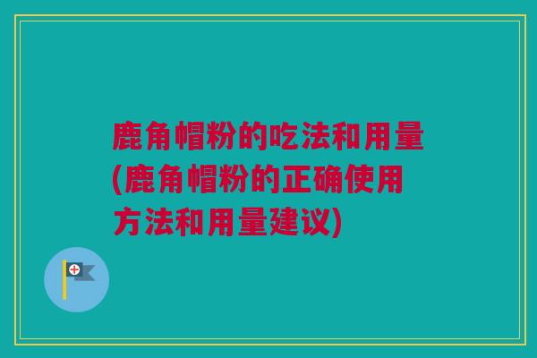 鹿角帽粉的吃法和用量(鹿角帽粉的正确使用方法和用量建议)