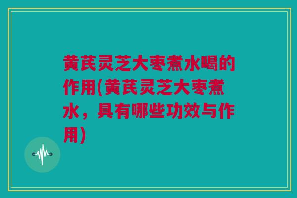 黄芪灵芝大枣煮水喝的作用(黄芪灵芝大枣煮水，具有哪些功效与作用)