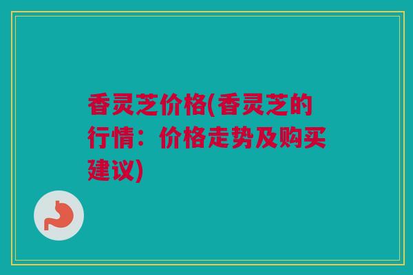 香灵芝价格(香灵芝的行情：价格走势及购买建议)