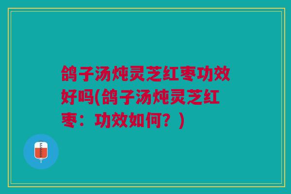 鸽子汤炖灵芝红枣功效好吗(鸽子汤炖灵芝红枣：功效如何？)