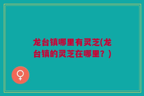龙台镇哪里有灵芝(龙台镇的灵芝在哪里？)