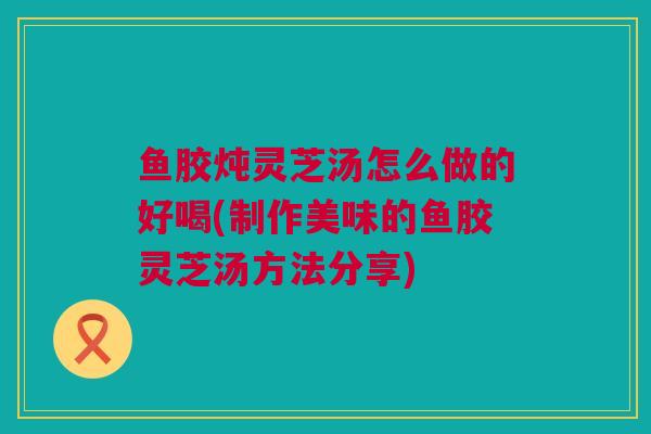鱼胶炖灵芝汤怎么做的好喝(制作美味的鱼胶灵芝汤方法分享)
