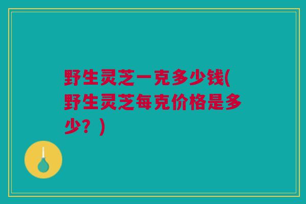 野生灵芝一克多少钱(野生灵芝每克价格是多少?) 野生灵芝一克多少钱(野生灵芝每克价格是多少?)