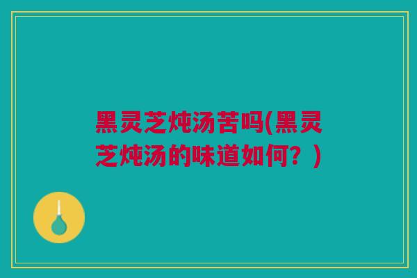 黑灵芝炖汤苦吗(黑灵芝炖汤的味道如何？)