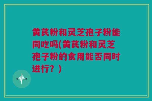 黄芪粉和灵芝孢子粉能同吃吗(黄芪粉和灵芝孢子粉的食用能否同时进行？)