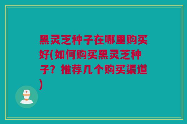 黑灵芝种子在哪里购买好(如何购买黑灵芝种子?推荐几个购买渠道) 黑灵芝种子在哪里购买好(如何购买黑灵芝种子?推荐几个购买渠道)